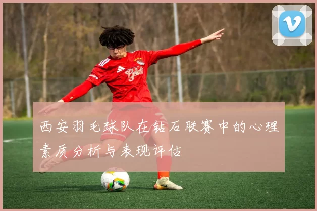 西安羽毛球队在钻石联赛中的心理素质分析与表现评估