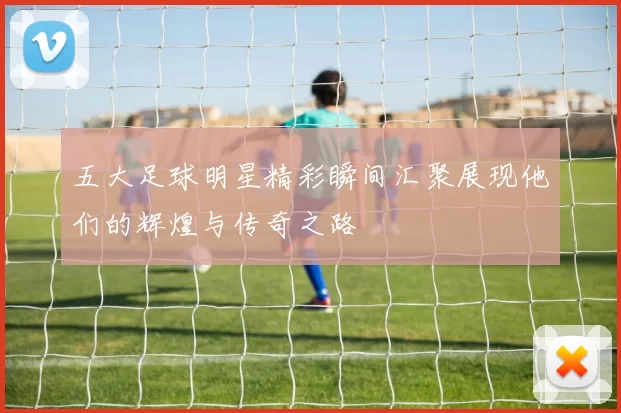 五大足球明星精彩瞬间汇聚展现他们的辉煌与传奇之路