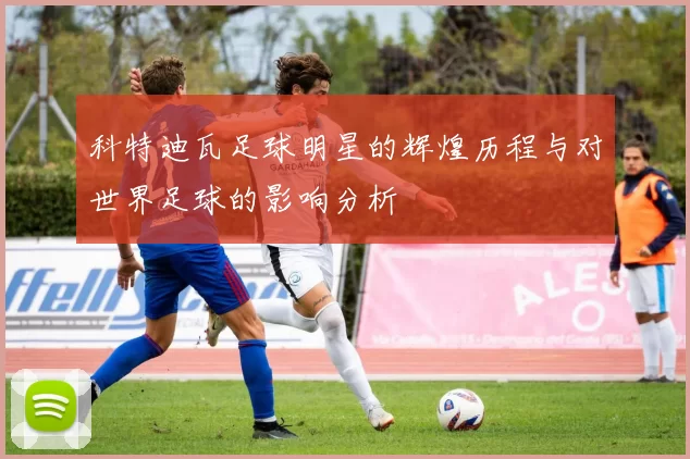 科特迪瓦足球明星的辉煌历程与对世界足球的影响分析