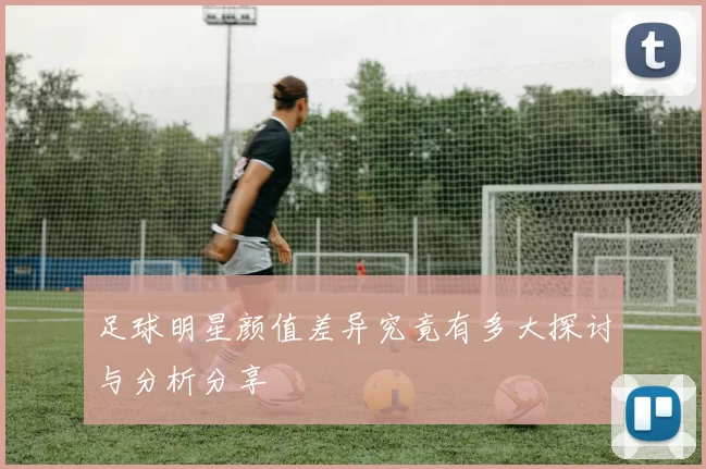 足球明星颜值差异究竟有多大探讨与分析分享