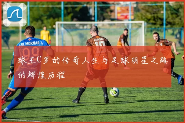 球王C罗的传奇人生与足球明星之路的辉煌历程