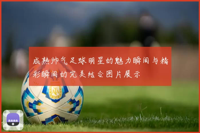 成熟帅气足球明星的魅力瞬间与精彩瞬间的完美结合图片展示