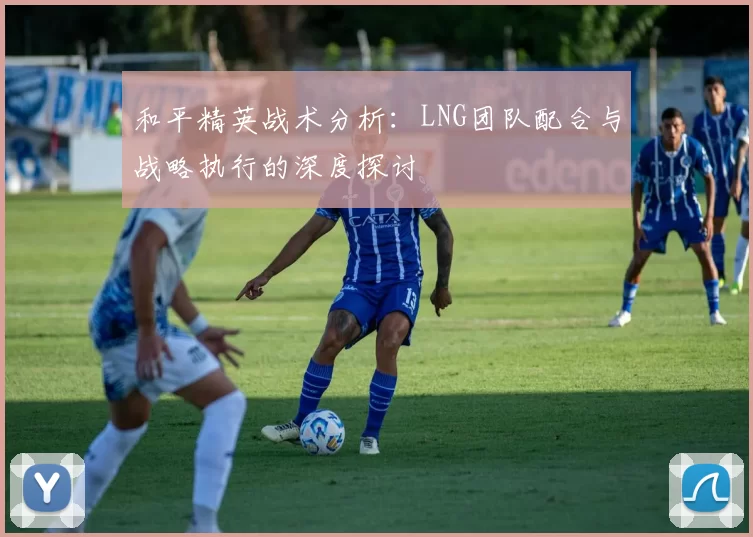 和平精英战术分析：LNG团队配合与战略执行的深度探讨