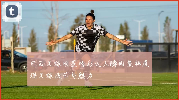 巴西足球明星精彩过人瞬间集锦展现足球技艺与魅力