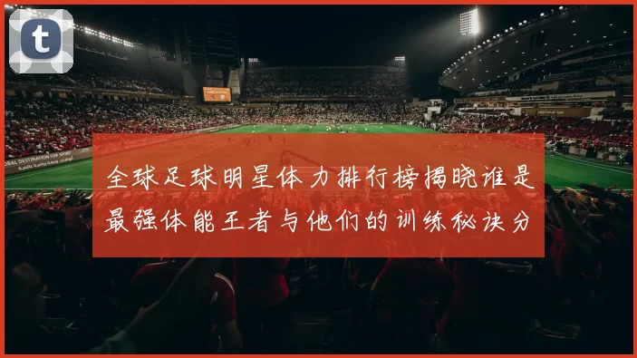 全球足球明星体力排行榜揭晓谁是最强体能王者与他们的训练秘诀分享
