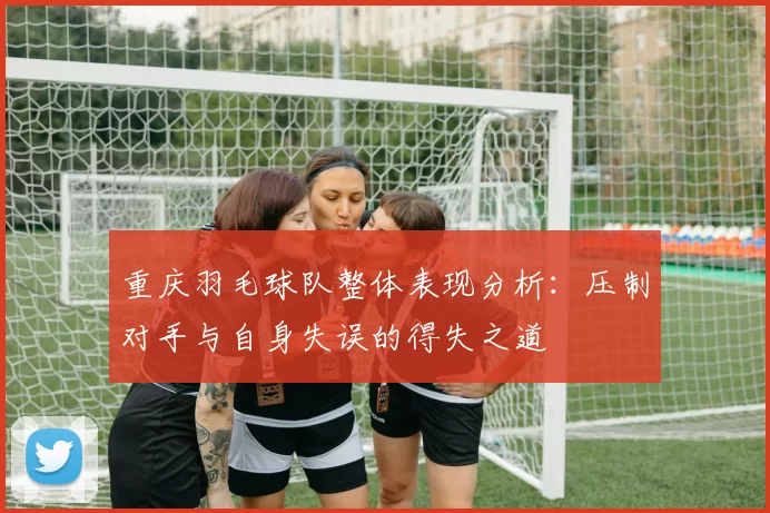 重庆羽毛球队整体表现分析：压制对手与自身失误的得失之道