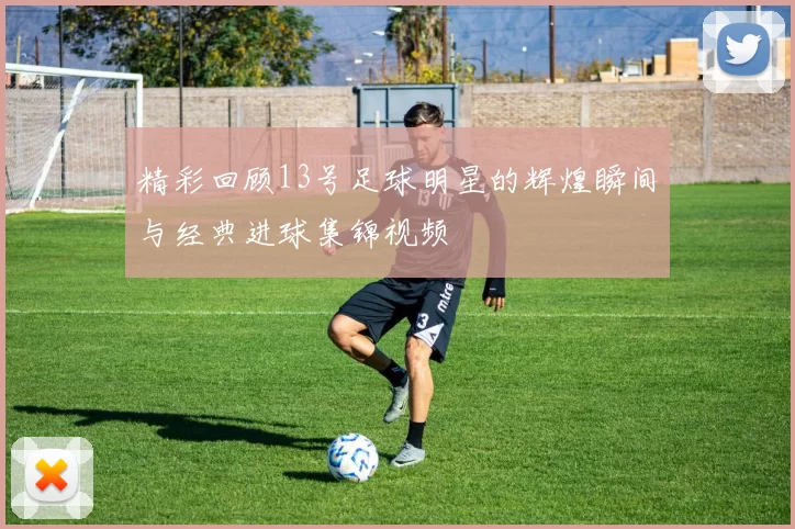 精彩回顾13号足球明星的辉煌瞬间与经典进球集锦视频