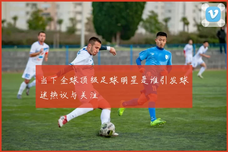 当下全球顶级足球明星是谁引发球迷热议与关注
