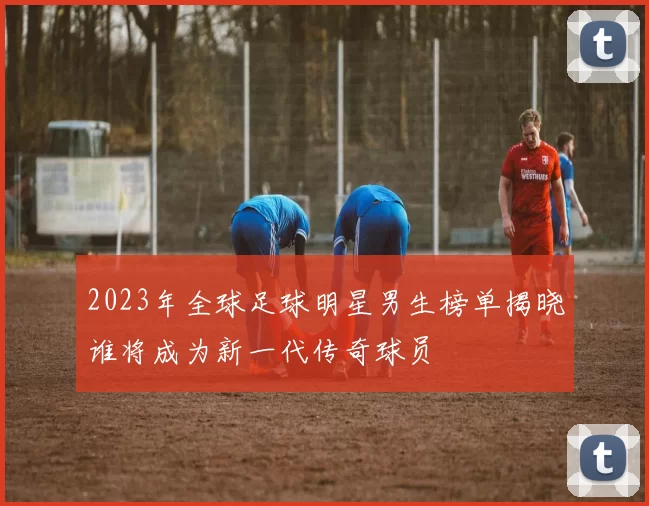 2023年全球足球明星男生榜单揭晓谁将成为新一代传奇球员