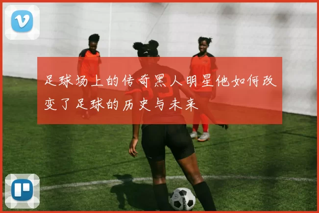 足球场上的传奇黑人明星他如何改变了足球的历史与未来