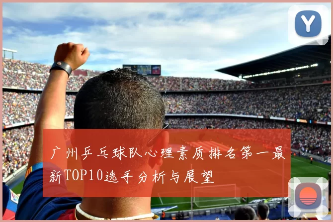 广州乒乓球队心理素质排名第一最新TOP10选手分析与展望