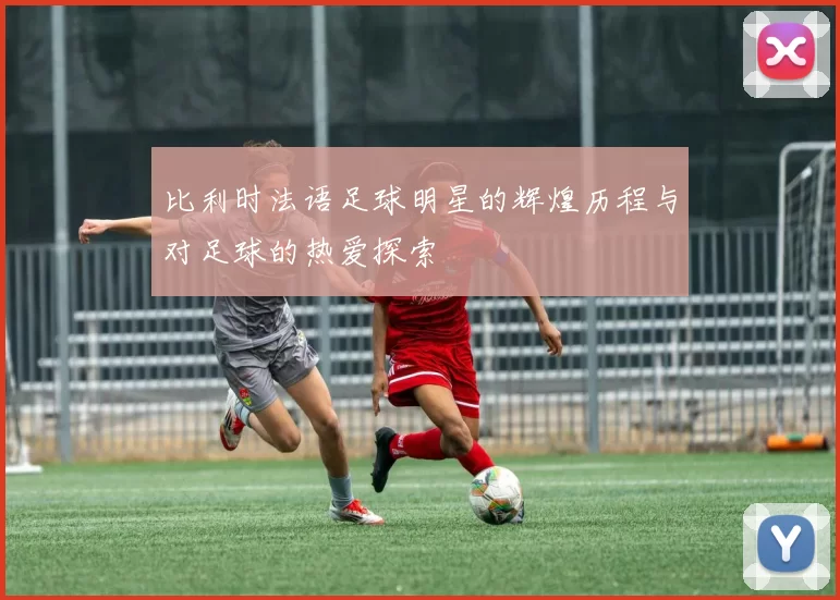 比利时法语足球明星的辉煌历程与对足球的热爱探索