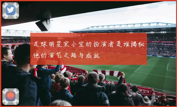 足球明星宋小宝的扮演者是谁揭秘他的演艺之路与成就