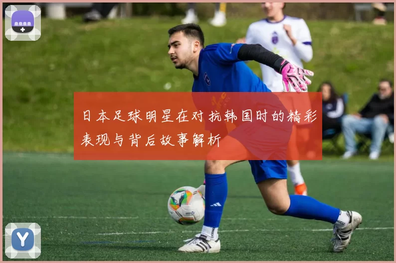 日本足球明星在对抗韩国时的精彩表现与背后故事解析