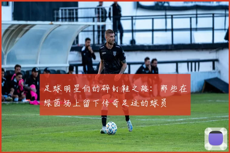 足球明星们的碎钉鞋之路：那些在绿茵场上留下传奇足迹的球员