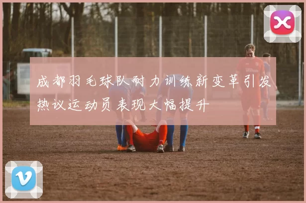 成都羽毛球队耐力训练新变革引发热议运动员表现大幅提升