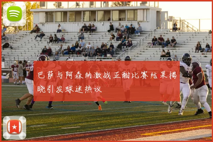 巴萨与阿森纳激战正酣比赛结果揭晓引发球迷热议