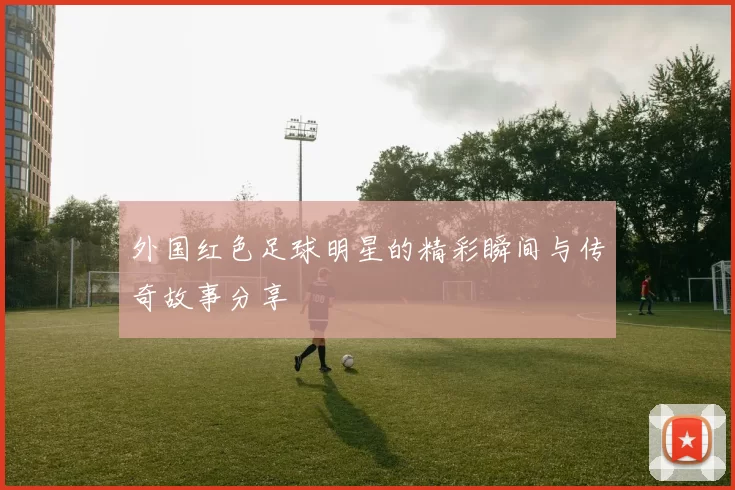 外国红色足球明星的精彩瞬间与传奇故事分享