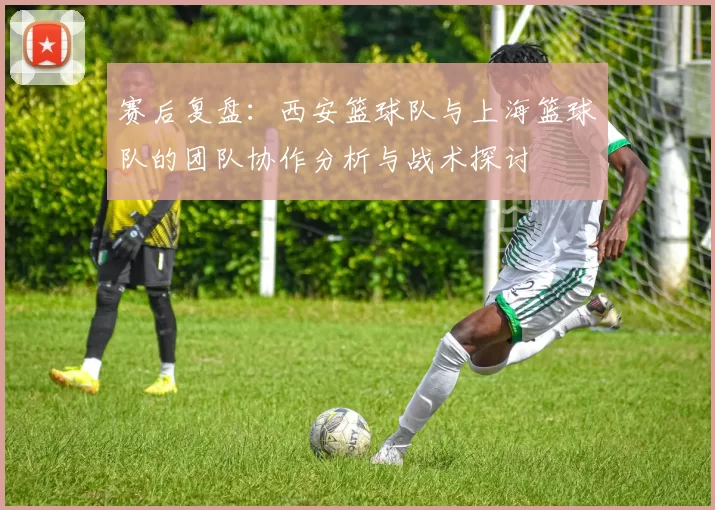 赛后复盘：西安篮球队与上海篮球队的团队协作分析与战术探讨