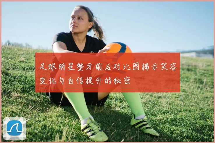 足球明星整牙前后对比图揭示笑容变化与自信提升的秘密