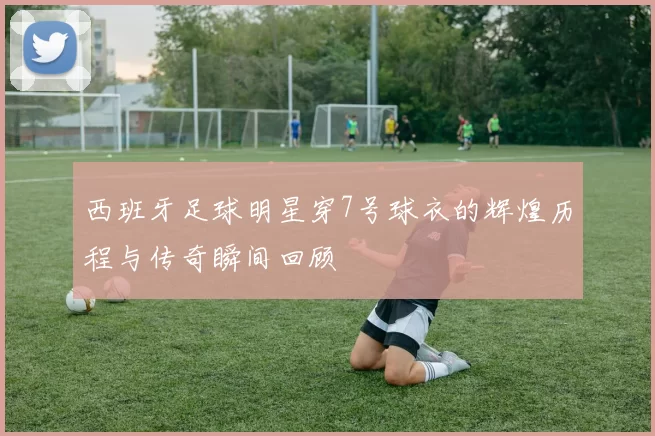 西班牙足球明星穿7号球衣的辉煌历程与传奇瞬间回顾