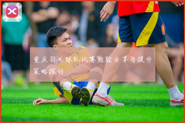 重庆羽毛球队比赛经验分享与提升策略探讨