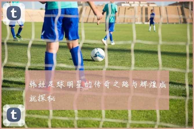 韩姓足球明星的传奇之路与辉煌成就探秘