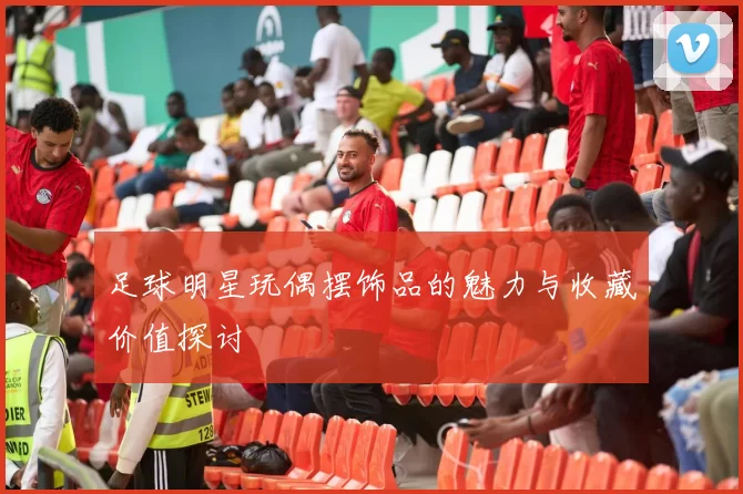 足球明星玩偶摆饰品的魅力与收藏价值探讨