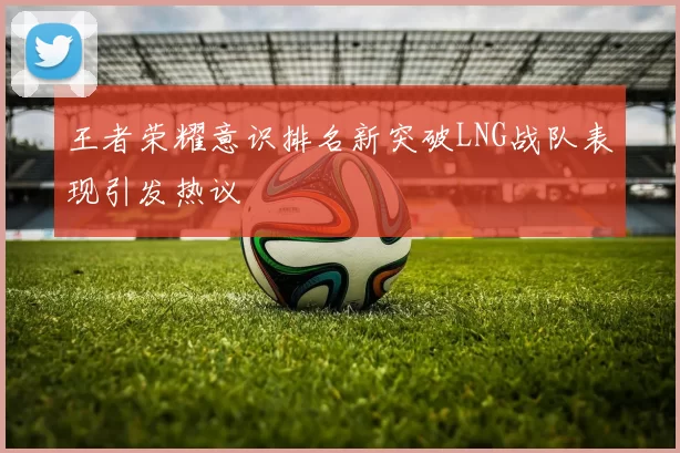 王者荣耀意识排名新突破LNG战队表现引发热议