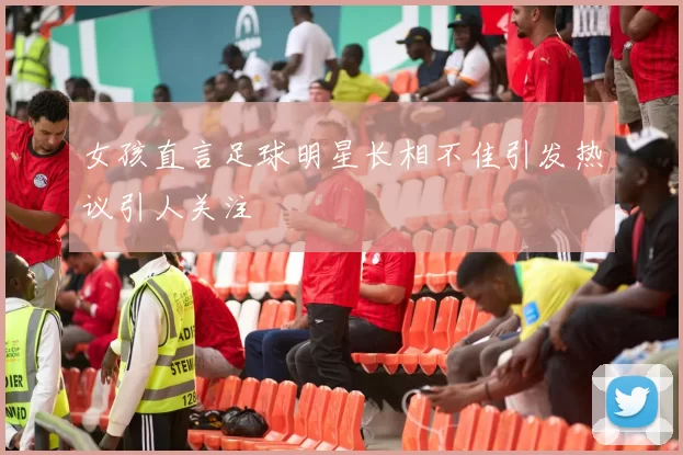 女孩直言足球明星长相不佳引发热议引人关注