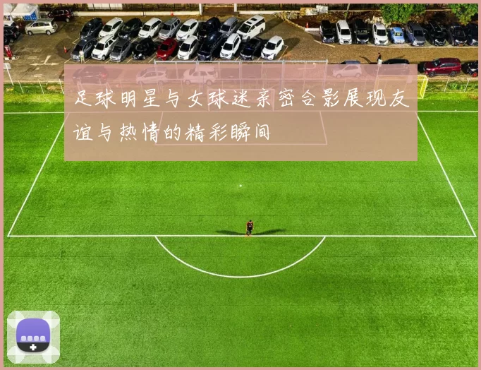 足球明星与女球迷亲密合影展现友谊与热情的精彩瞬间