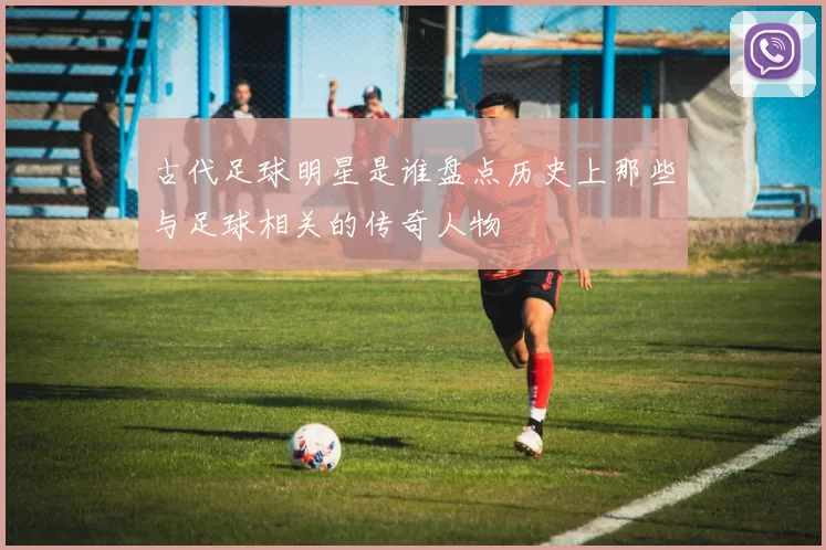 古代足球明星是谁盘点历史上那些与足球相关的传奇人物