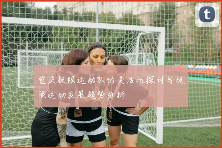 重庆极限运动队的灵活性探讨与极限运动发展趋势分析