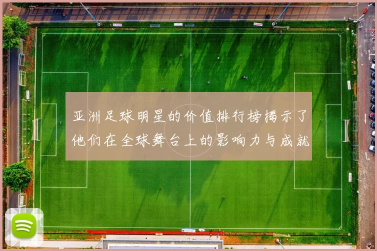 亚洲足球明星的价值排行榜揭示了他们在全球舞台上的影响力与成就