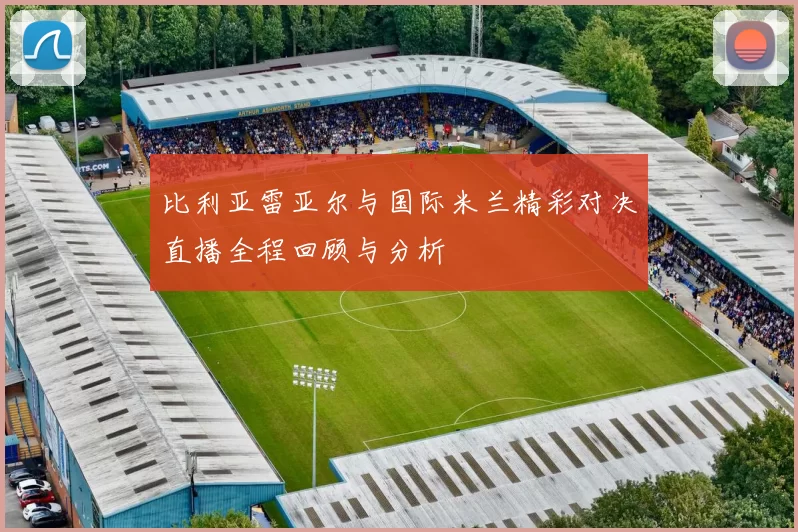比利亚雷亚尔与国际米兰精彩对决直播全程回顾与分析