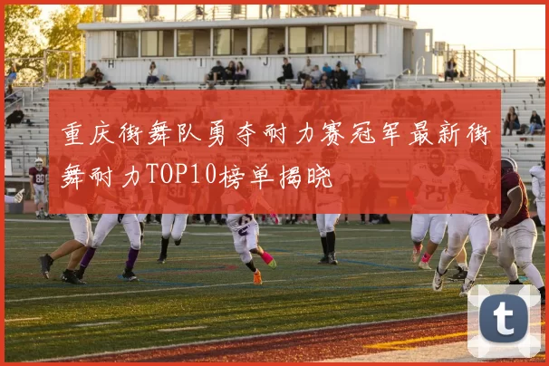重庆街舞队勇夺耐力赛冠军最新街舞耐力TOP10榜单揭晓