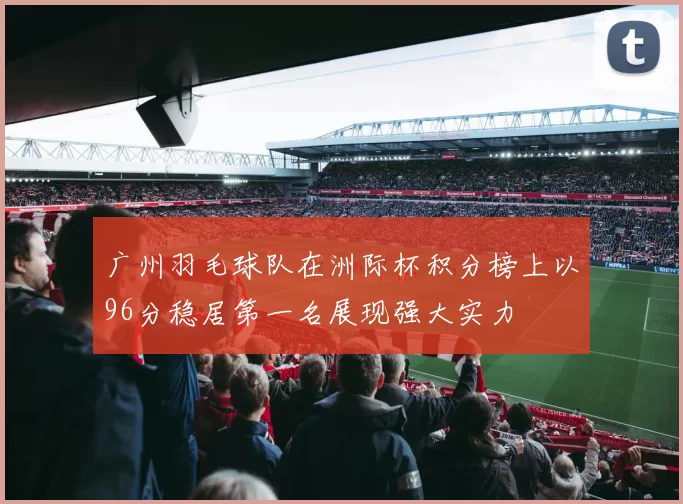 广州羽毛球队在洲际杯积分榜上以96分稳居第一名展现强大实力