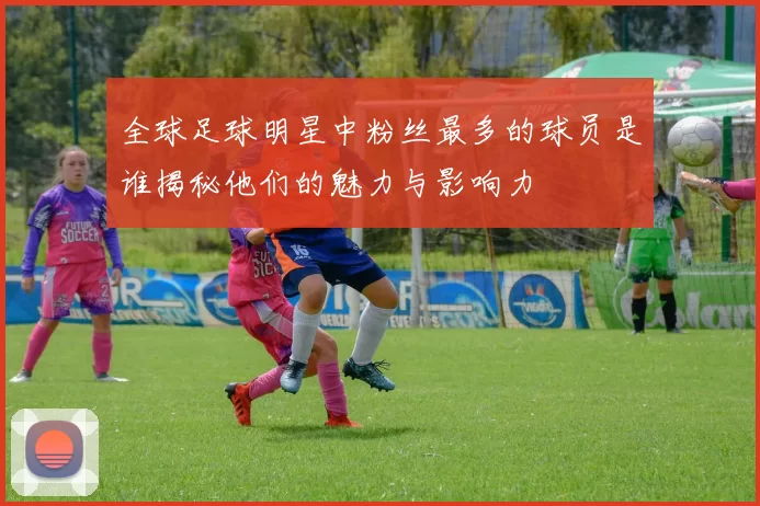 全球足球明星中粉丝最多的球员是谁揭秘他们的魅力与影响力