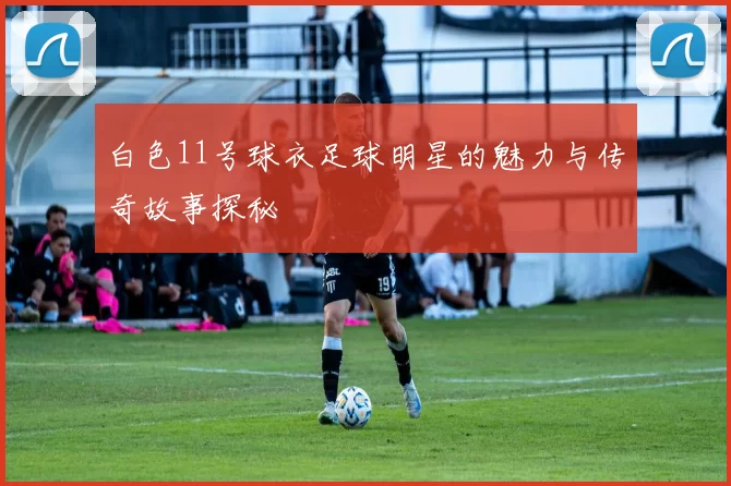 白色11号球衣足球明星的魅力与传奇故事探秘