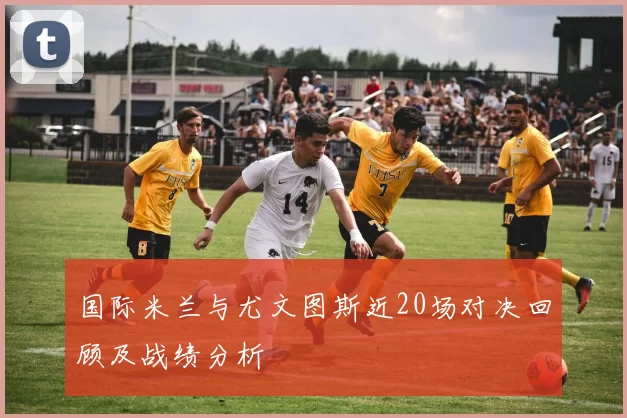 国际米兰与尤文图斯近20场对决回顾及战绩分析