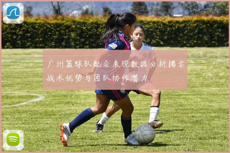广州篮球队配合表现数据分析揭示战术优势与团队协作潜力