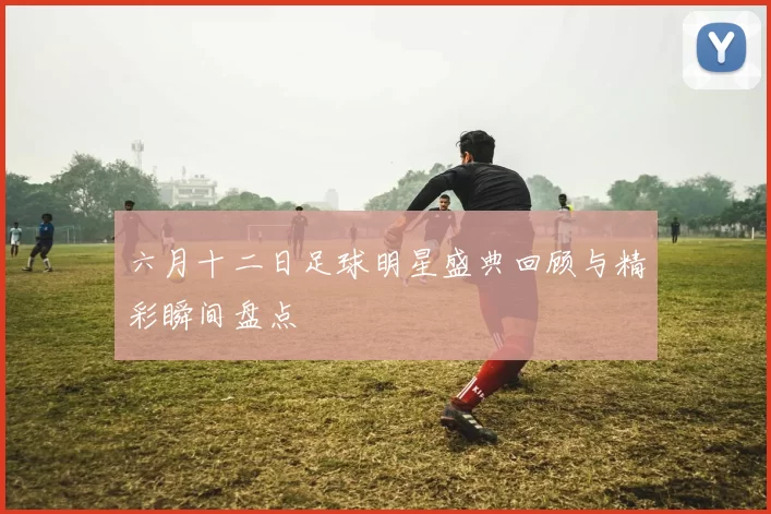 六月十二日足球明星盛典回顾与精彩瞬间盘点