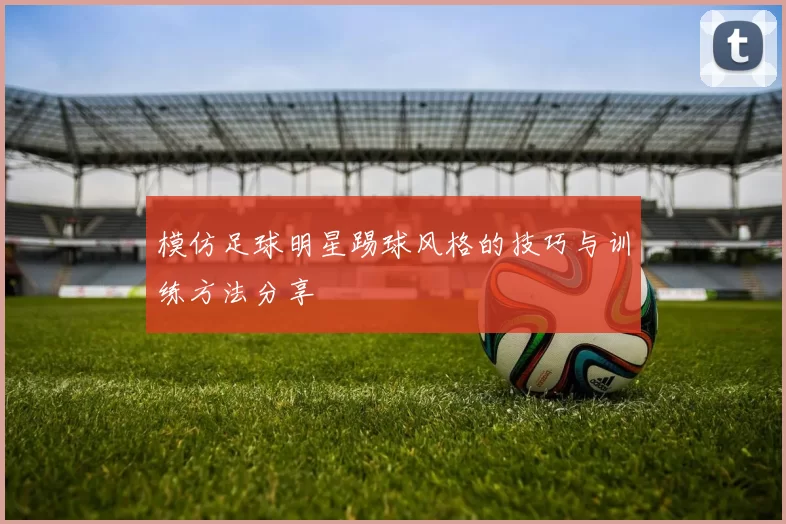 模仿足球明星踢球风格的技巧与训练方法分享