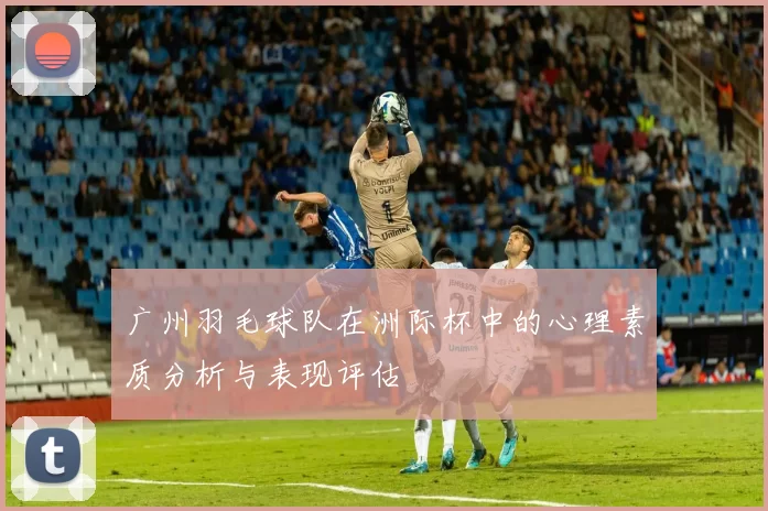 广州羽毛球队在洲际杯中的心理素质分析与表现评估