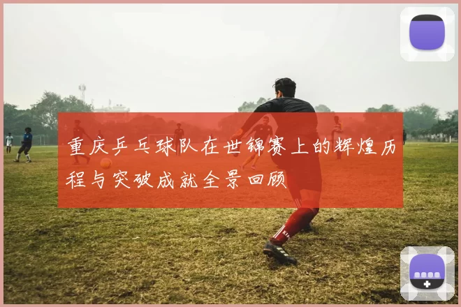 重庆乒乓球队在世锦赛上的辉煌历程与突破成就全景回顾