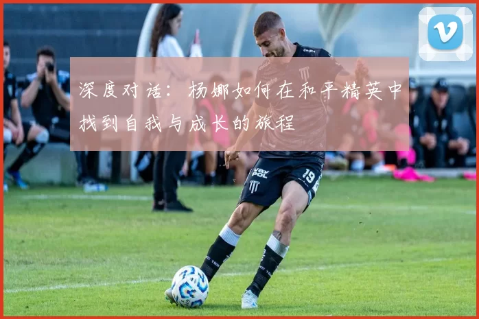 深度对话：杨娜如何在和平精英中找到自我与成长的旅程