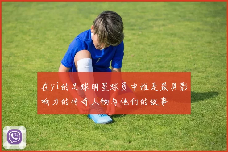 在yi的足球明星球员中谁是最具影响力的传奇人物与他们的故事