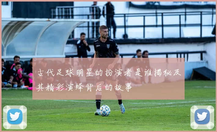 古代足球明星的扮演者是谁揭秘及其精彩演绎背后的故事