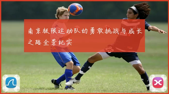 南京极限运动队的勇敢挑战与成长之路全景纪实