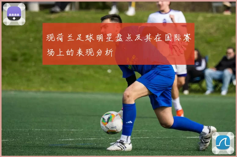 现荷兰足球明星盘点及其在国际赛场上的表现分析